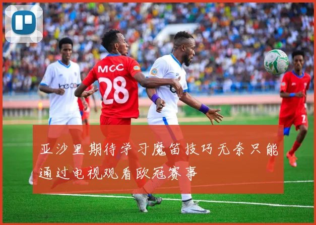 亚沙里期待学习魔笛技巧无奈只能通过电视观看欧冠赛事