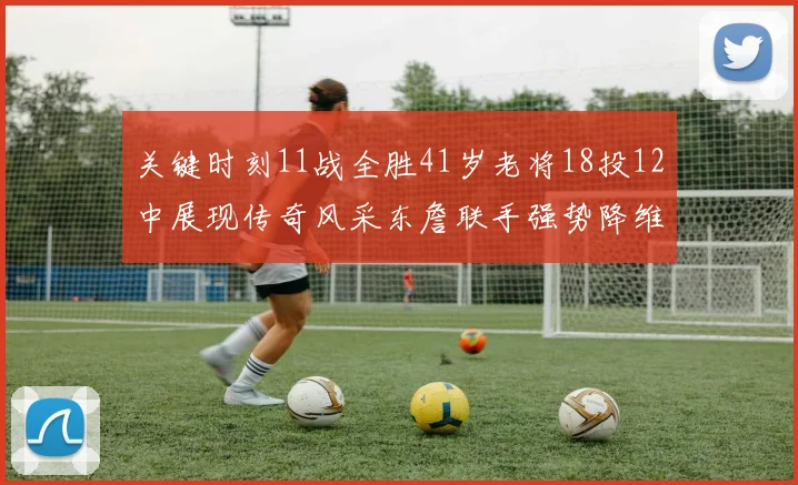 关键时刻11战全胜41岁老将18投12中展现传奇风采东詹联手强势降维打击