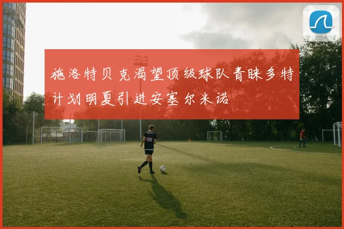 施洛特贝克渴望顶级球队青睐多特计划明夏引进安塞尔米诺
