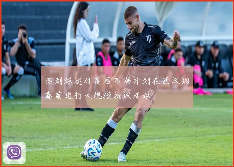 热刺球迷对高层不满计划在西汉姆赛前进行大规模抗议活动