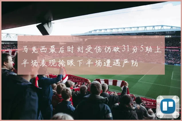 马克西最后时刻受伤仍砍31分5助上半场表现抢眼下半场遭遇严防