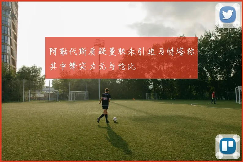 阿勒代斯质疑曼联未引进马特塔称其中锋实力无与伦比