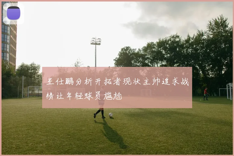 王仕鹏分析开拓者现状主帅追求战绩让年轻球员尴尬