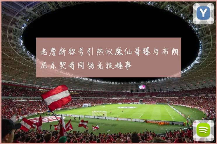 老詹新称号引热议魔仙哥曝与布朗尼东契奇同场竞技趣事