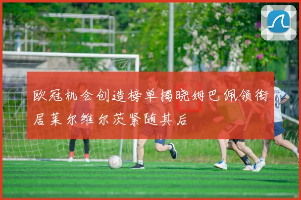 欧冠机会创造榜单揭晓姆巴佩领衔居莱尔维尔茨紧随其后