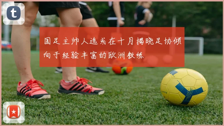 国足主帅人选或在十月揭晓足协倾向于经验丰富的欧洲教练