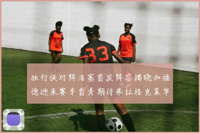 独行侠对阵活塞首发阵容揭晓加福德迎来赛季首秀期待弗拉格克莱华盛顿克里斯蒂表现