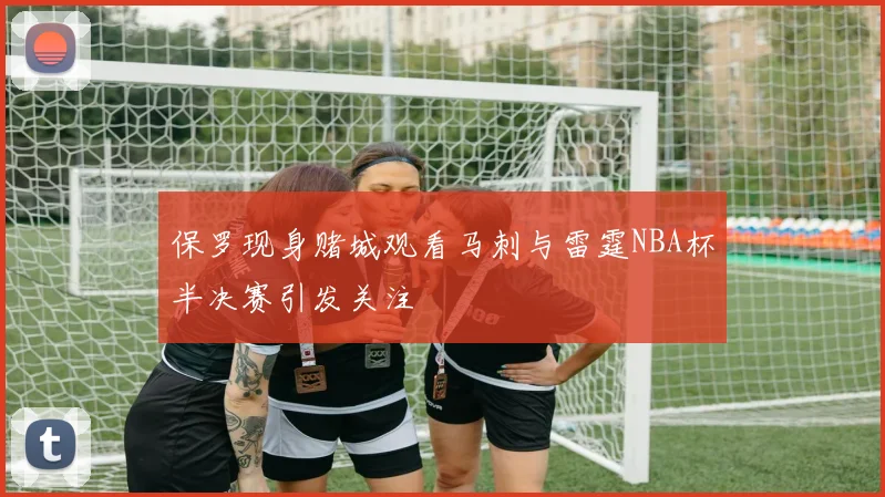 保罗现身赌城观看马刺与雷霆NBA杯半决赛引发关注