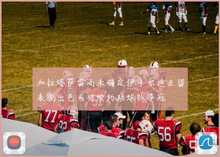 加拉塔萨雷尚未确定伊卡尔迪去留表现出色或将续约助球队争冠