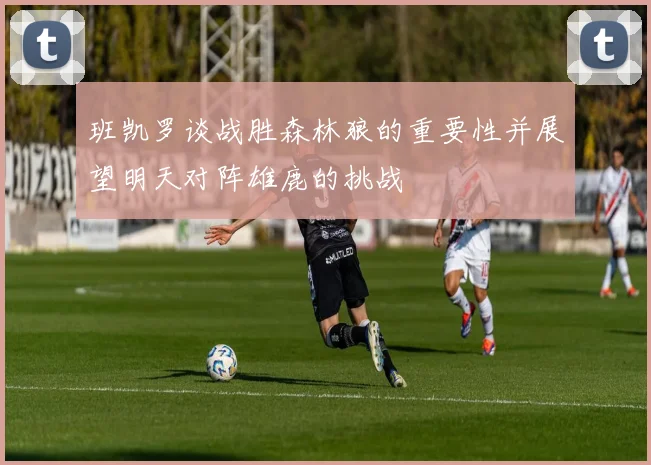 班凯罗谈战胜森林狼的重要性并展望明天对阵雄鹿的挑战