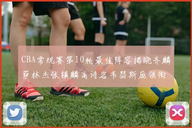 CBA常规赛第10轮最佳阵容揭晓齐麟萨林杰张镇麟高诗岩韦瑟斯庞领衔出战
