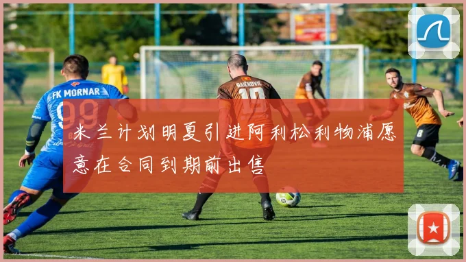 米兰计划明夏引进阿利松利物浦愿意在合同到期前出售