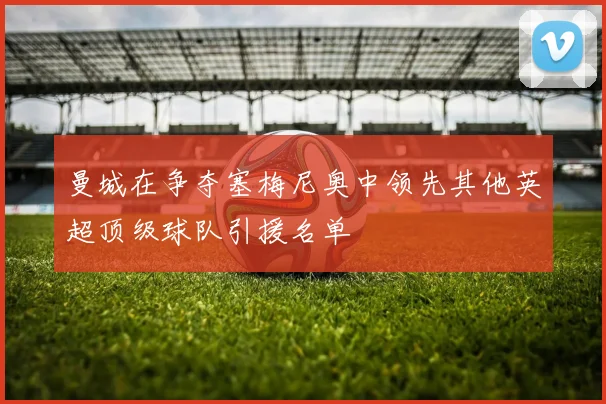 曼城在争夺塞梅尼奥中领先其他英超顶级球队引援名单