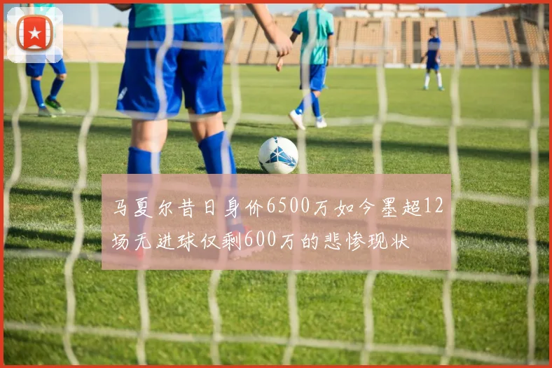马夏尔昔日身价6500万如今墨超12场无进球仅剩600万的悲惨现状