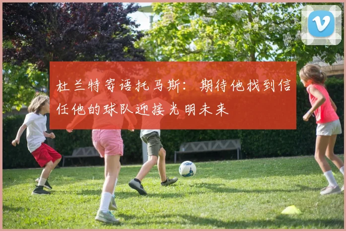 杜兰特寄语托马斯：期待他找到信任他的球队迎接光明未来