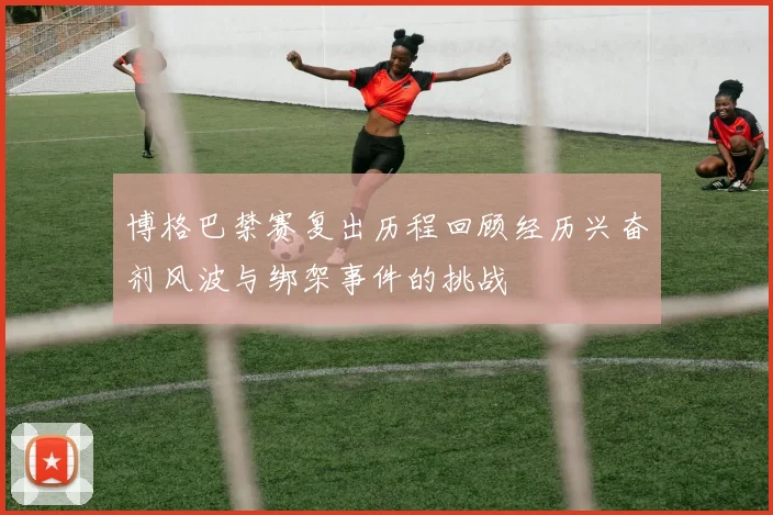 博格巴禁赛复出历程回顾经历兴奋剂风波与绑架事件的挑战