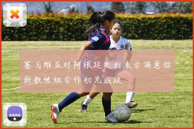 塞戈维亚对阿根廷失利表示满意称新教练组合作初见成效