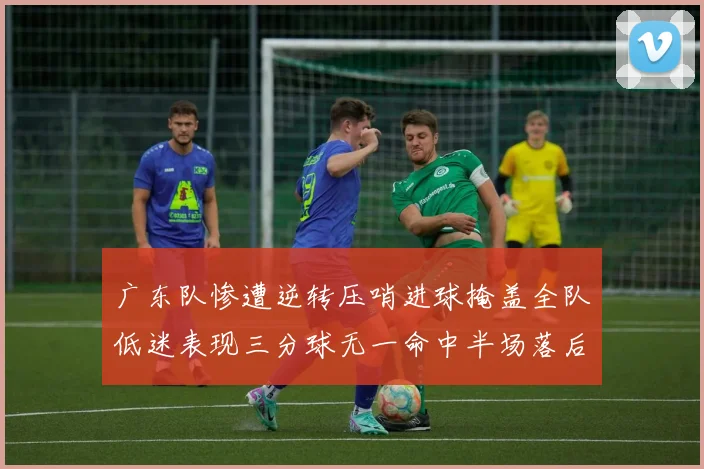 广东队惨遭逆转压哨进球掩盖全队低迷表现三分球无一命中半场落后26分