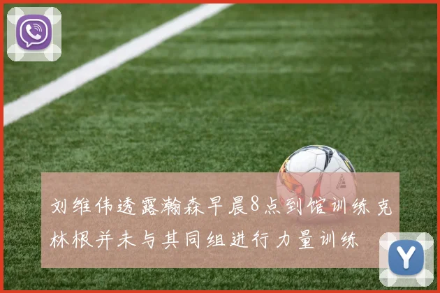 刘维伟透露瀚森早晨8点到馆训练克林根并未与其同组进行力量训练