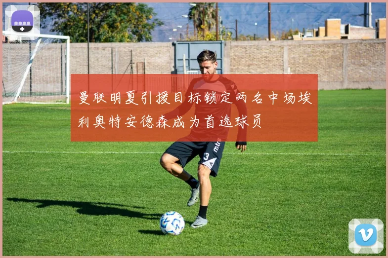 曼联明夏引援目标锁定两名中场埃利奥特安德森成为首选球员