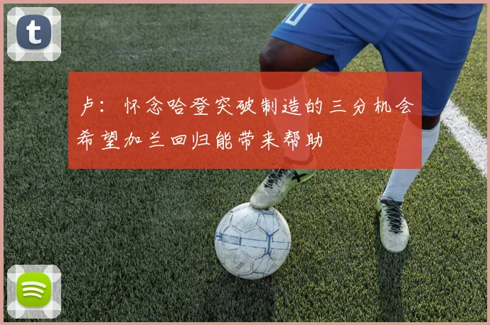 卢：怀念哈登突破制造的三分机会希望加兰回归能带来帮助