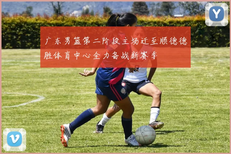 广东男篮第二阶段主场迁至顺德德胜体育中心全力备战新赛季