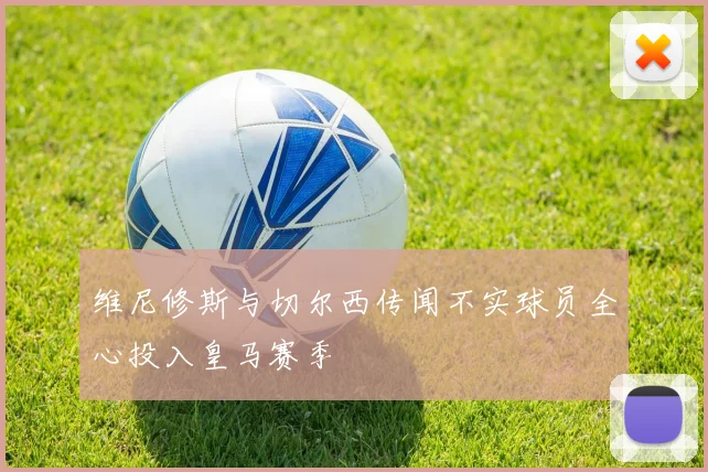 维尼修斯与切尔西传闻不实球员全心投入皇马赛季