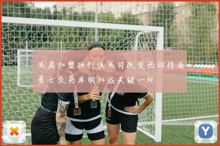 浓眉加盟独行侠或将改变西部格局勇士交易库明加成关键一环