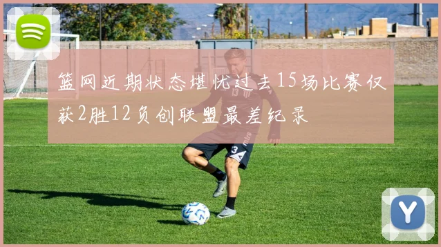 篮网近期状态堪忧过去15场比赛仅获2胜12负创联盟最差纪录