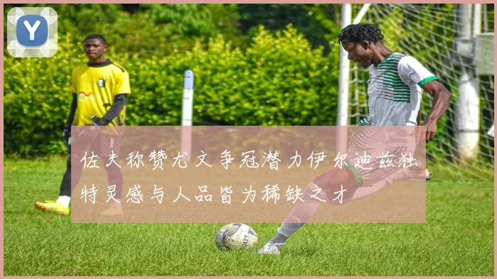 佐夫称赞尤文争冠潜力伊尔迪兹独特灵感与人品皆为稀缺之才