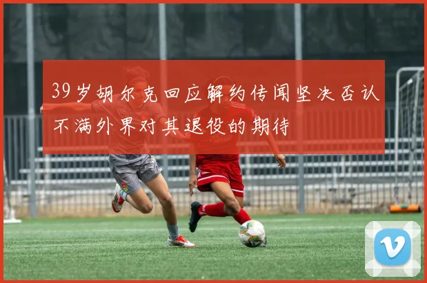 39岁胡尔克回应解约传闻坚决否认不满外界对其退役的期待