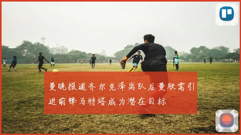 曼晚报道齐尔克泽离队后曼联需引进前锋马特塔成为潜在目标