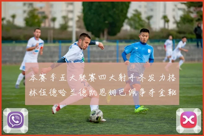 本赛季五大联赛四大射手齐发力格林伍德哈兰德凯恩姆巴佩争夺金靴荣耀