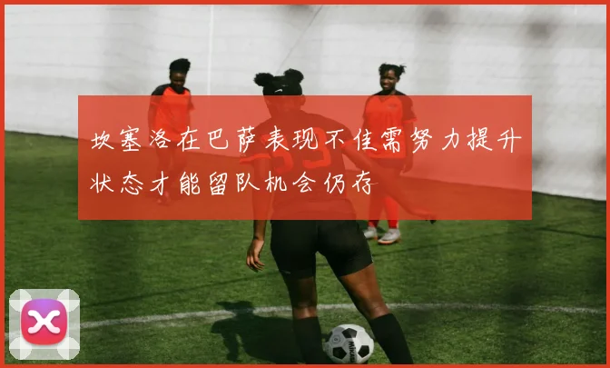 坎塞洛在巴萨表现不佳需努力提升状态才能留队机会仍存
