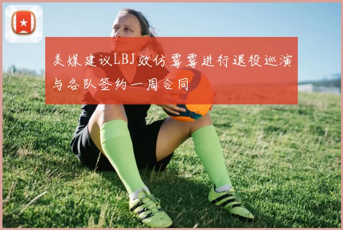 美媒建议LBJ效仿霉霉进行退役巡演与各队签约一周合同