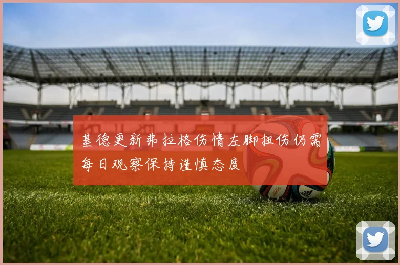 基德更新弗拉格伤情左脚扭伤仍需每日观察保持谨慎态度
