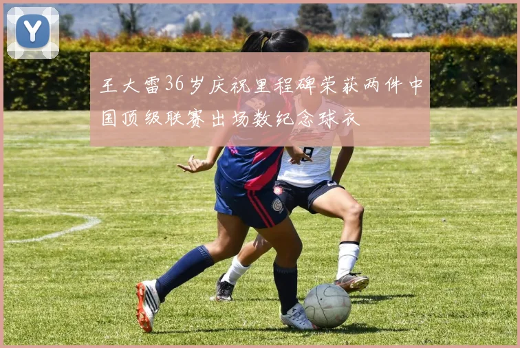 王大雷36岁庆祝里程碑荣获两件中国顶级联赛出场数纪念球衣
