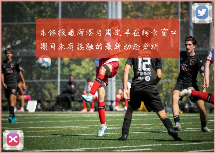 东体报道海港与周定洋在转会窗口期间未有接触的最新动态分析