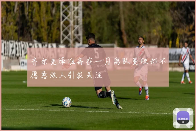 齐尔克泽准备在一月离队曼联却不愿意放人引发关注