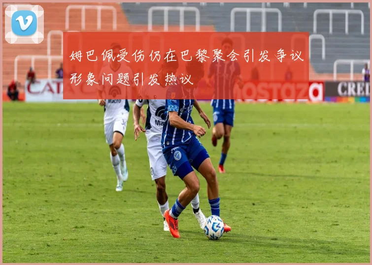 姆巴佩受伤仍在巴黎聚会引发争议形象问题引发热议