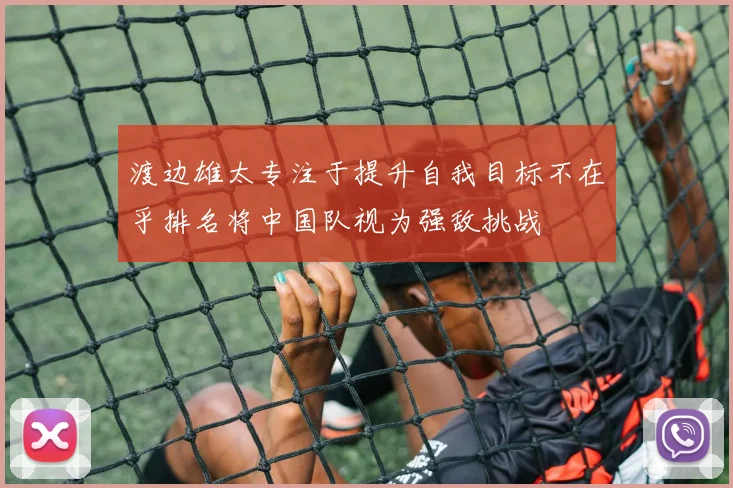 渡边雄太专注于提升自我目标不在乎排名将中国队视为强敌挑战