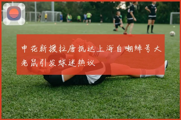 申花新援拉唐抵达上海自嘲绰号大老鼠引发球迷热议