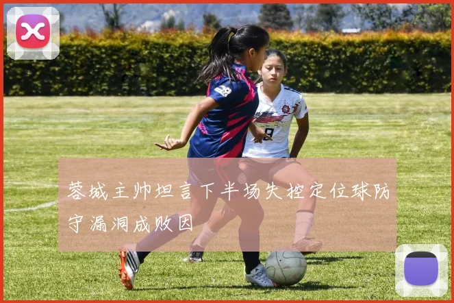 蓉城主帅坦言下半场失控定位球防守漏洞成败因