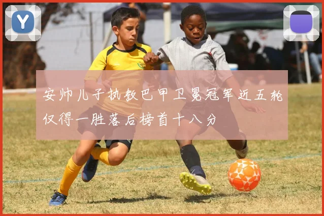 安帅儿子执教巴甲卫冕冠军近五轮仅得一胜落后榜首十八分