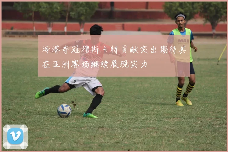 海港夺冠穆斯卡特贡献突出期待其在亚洲赛场继续展现实力